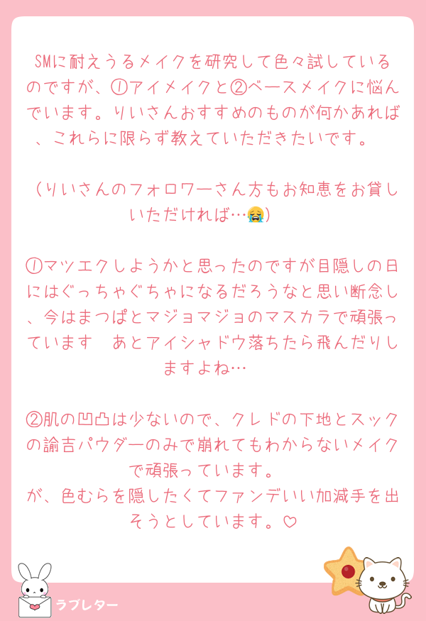 SMに耐えうるメイクを研究して色々試しているのですが、①アイメイクと②ベースメイクに悩んでいます。りいさんおすすめのものが何かあれば、これらに限らず教えていただきたいです。

（りいさんのフォロワーさん方もお知恵をお貸しいただければ…😭）

①マツエクしようかと思ったのですが目隠しの日にはぐっちゃぐちゃになるだろうなと思い断念し、今はまつぱとマジョマジョのマスカラで頑張っています🥹あとアイシャドウ落ちたら飛んだりしますよね…

②肌の凹凸は少ないので、クレドの下地とスックの諭吉パウダーのみで崩れてもわからないメイクで頑張っています。
が、色むらを隠したくてファンデいい加減手を出そうとしています。