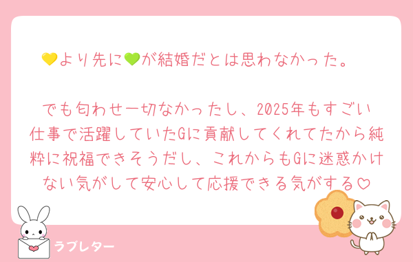 💛より先に💚が結婚だとは思わなかった。

でも匂わせ一切なかったし、2025年もすごい仕事で活躍していたGに貢献してくれてたから純粋に祝福できそうだし、これからもGに迷惑かけない気がして安心して応援できる気がする