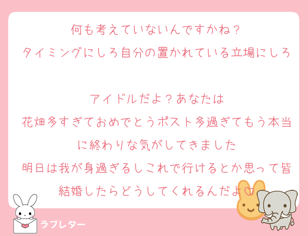 何も考えていないんですかね？
タイミングにしろ自分の置かれている立場にしろ
アイドルだよ？あなたは
花畑多すぎておめでとうポスト多過ぎてもう本当に終わりな気がしてきました
明日は我が身過ぎるしこれで行けるとか思って皆結婚したらどうしてくれるんだよ