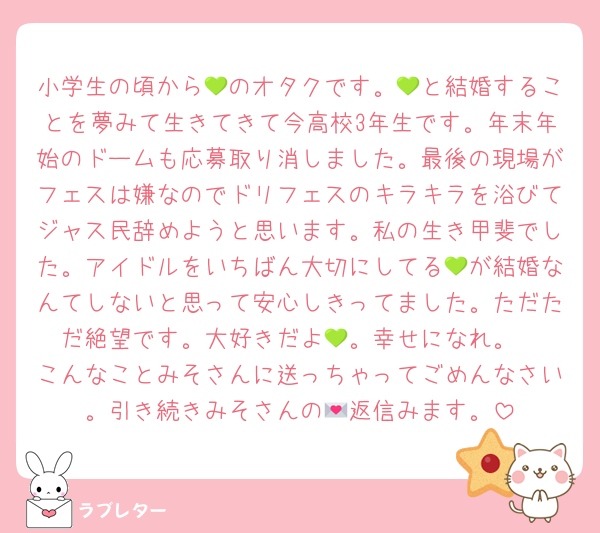 小学生の頃から💚のオタクです。💚と結婚することを夢みて生きてきて今高校3年生です。年末年始のドームも応募取り消しました。最後の現場がフェスは嫌なのでドリフェスのキラキラを浴びてジャス民辞めようと思います。私の生き甲斐でした。アイドルをいちばん大切にしてる💚が結婚なんてしないと思って安心しきってました。ただただ絶望です。大好きだよ💚。幸せになれ。
こんなことみそさんに送っちゃってごめんなさい。引き続きみそさんの💌返信みます。