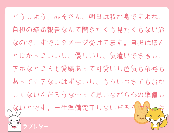 どうしよう、みそさん、明日は我が身ですよね、自担の結婚報告なんて聞きたくも見たくもない派なので、すでにダメージ受けてます。自担はほんとにかっこいいし、優しいし、気遣いできるし、アホなところも愛嬌あって可愛いし色気も余裕もあってモテないはずないし、もういつきてもおかしくないんだろうな…って思いながら心の準備しないとです。一生準備完了しないだろうけど。