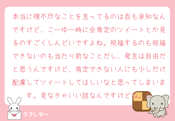 本当に理不尽なことを言ってるのは百も承知なんですけど、こーゆー時に全肯定のツイートとか見るのすごくしんどいですよね。祝福するのも祝福できないのも当たり前なことだし、発言は自由だと思うんですけど、肯定できない人にも少しだけ配慮してツイートしてほしいなと思ってしまいます。見なきゃいい話なんですけどね。