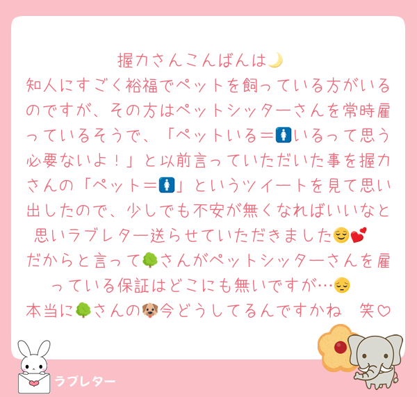 握力さんこんばんは🌙
知人にすごく裕福でペットを飼っている方がいるのですが、その方はペットシッターさんを常時雇っているそうで、「ペットいる＝🚺いるって思う必要ないよ！」と以前言っていただいた事を握力さんの「ペット＝🚺」というツイートを見て思い出したので、少しでも不安が無くなればいいなと思いラブレター送らせていただきました😌💕
だからと言って🌳さんがペットシッターさんを雇っている保証はどこにも無いですが…😔
本当に🌳さんの🐶今どうしてるんですかね🥲笑
