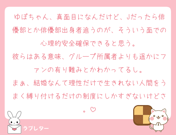 ゆぽちゃん、真面目になんだけど、Jだったら俳優部とか俳優部出身者追うのが、そういう面での心理的安全確保できると思う。
彼らはある意味、グループ所属者よりも遥かにファンの有り難みとかわかってるし。
まぁ、結婚なんて理性だけで生きれない人間をうまく縛り付けるだけの制度にしかすぎないけどさ。
