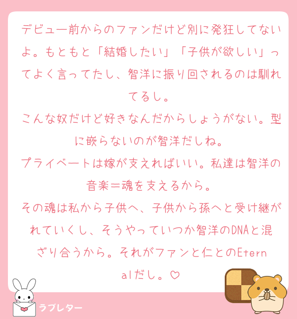 デビュー前からのファンだけど別に発狂してないよ。もともと「結婚したい」「子供が欲しい」ってよく言ってたし、智洋に振り回されるのは馴れてるし。
こんな奴だけど好きなんだからしょうがない。型に嵌らないのが智洋だしね。
プライベートは嫁が支えればいい。私達は智洋の音楽＝魂を支えるから。
その魂は私から子供へ、子供から孫へと受け継がれていくし、そうやっていつか智洋のDNAと混ざり合うから。それがファンと仁とのEternalだし。