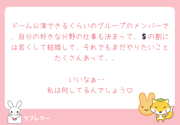 ドーム公演できるくらいのグループのメンバーで、自分の好きな分野の仕事も決まって、💲の割には若くして結婚して、それでもまだやりたいことたくさんあって、、

いいなぁ…
私は何してるんでしょう