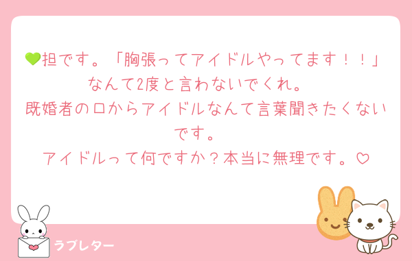 💚担です。「胸張ってアイドルやってます！！」なんて2度と言わないでくれ。
既婚者の口からアイドルなんて言葉聞きたくないです。
アイドルって何ですか？本当に無理です。