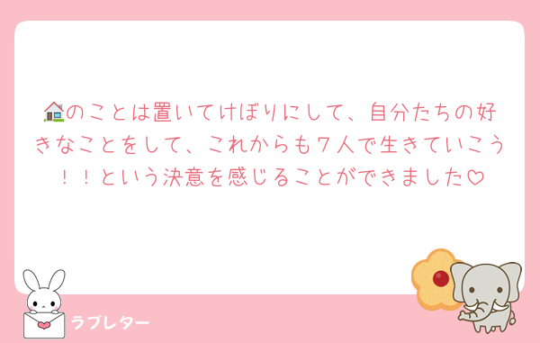 🏠️のことは置いてけぼりにして、自分たちの好きなことをして、これからも７人で生きていこう！！という決意を感じることができました