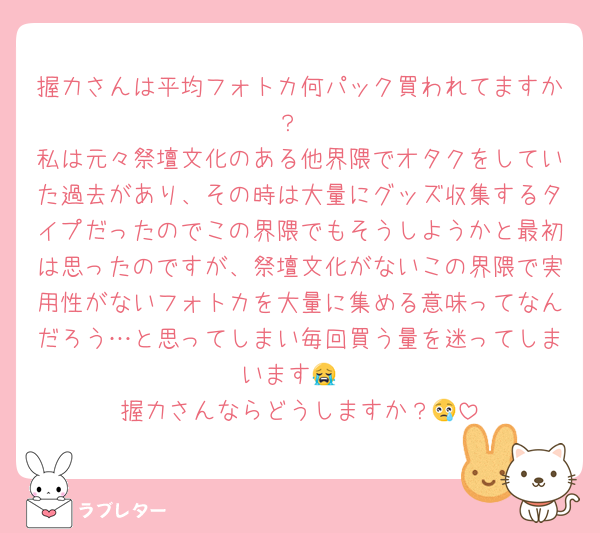 握力さんは平均フォトカ何パック買われてますか？
私は元々祭壇文化のある他界隈でオタクをしていた過去があり、その時は大量にグッズ収集するタイプだったのでこの界隈でもそうしようかと最初は思ったのですが、祭壇文化がないこの界隈で実用性がないフォトカを大量に集める意味ってなんだろう…と思ってしまい毎回買う量を迷ってしまいます😭
握力さんならどうしますか？😢
