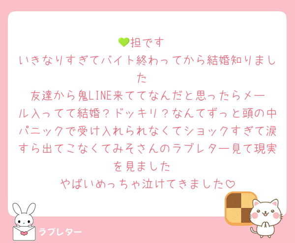 💚担です
いきなりすぎてバイト終わってから結婚知りました
友達から鬼LINE来ててなんだと思ったらメール入ってて結婚？ドッキリ？なんてずっと頭の中パニックで受け入れられなくてショックすぎて涙すら出てこなくてみそさんのラブレター見て現実を見ました
やばいめっちゃ泣けてきました