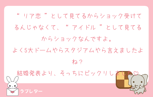 “ リア恋 ”として見てるからショック受けてるんじゃなくて、“ アイドル ”として見てるからショックなんですよ。
よく5大ドームやらスタジアムやら言えましたよね？
結婚発表より、そっちにビックリしました