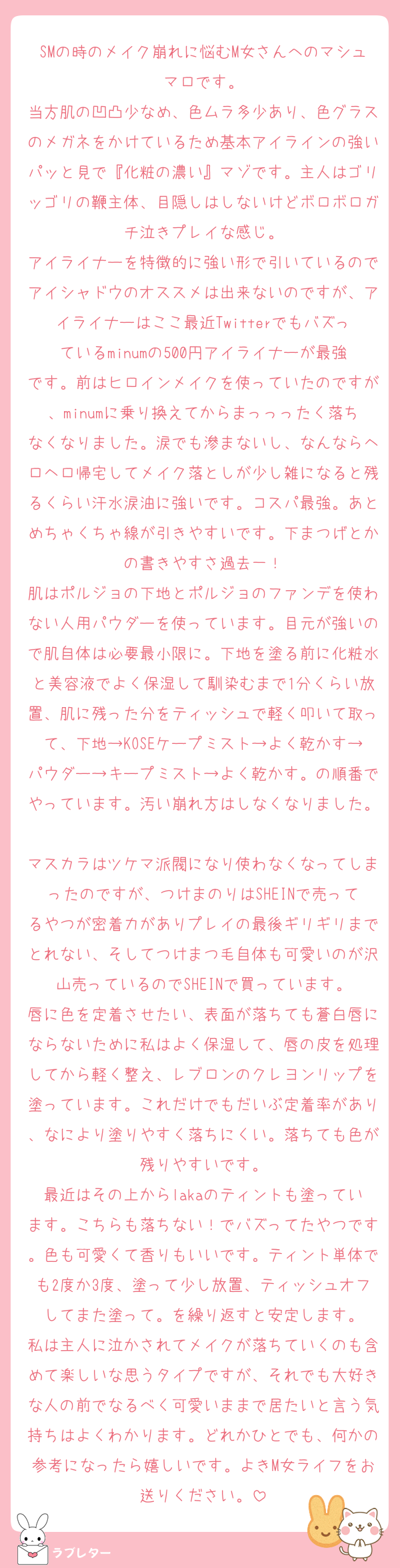 SMの時のメイク崩れに悩むM女さんへのマシュマロです。
当方肌の凹凸少なめ、色ムラ多少あり、色グラスのメガネをかけているため基本アイラインの強いパッと見で『化粧の濃い』マゾです。主人はゴリッゴリの鞭主体、目隠しはしないけどボロボロガチ泣きプレイな感じ。
アイライナーを特徴的に強い形で引いているのでアイシャドウのオススメは出来ないのですが、アイライナーはここ最近Twitterでもバズっているminumの500円アイライナーが最強です。前はヒロインメイクを使っていたのですが、minumに乗り換えてからまっっったく落ちなくなりました。涙でも滲まないし、なんならヘロヘロ帰宅してメイク落としが少し雑になると残るくらい汗水涙油に強いです。コスパ最強。あとめちゃくちゃ線が引きやすいです。下まつげとかの書きやすさ過去一！
肌はポルジョの下地とポルジョのファンデを使わない人用パウダーを使っています。目元が強いので肌自体は必要最小限に。下地を塗る前に化粧水と美容液でよく保湿して馴染むまで1分くらい放置、肌に残った分をティッシュで軽く叩いて取って、下地→KOSEケープミスト→よく乾かす→パウダー→キープミスト→よく乾かす。の順番でやっています。汚い崩れ方はしなくなりました。
マスカラはツケマ派閥になり使わなくなってしまったのですが、つけまのりはSHEINで売ってるやつが密着力がありプレイの最後ギリギリまでとれない、そしてつけまつ毛自体も可愛いのが沢山売っているのでSHEINで買っています。
唇に色を定着させたい、表面が落ちても蒼白唇にならないために私はよく保湿して、唇の皮を処理してから軽く整え、レブロンのクレヨンリップを塗っています。これだけでもだいぶ定着率があり、なにより塗りやすく落ちにくい。落ちても色が残りやすいです。
最近はその上からlakaのティントも塗っています。こちらも落ちない！でバズってたやつです。色も可愛くて香りもいいです。ティント単体でも2度か3度、塗って少し放置、ティッシュオフしてまた塗って。を繰り返すと安定します。
私は主人に泣かされてメイクが落ちていくのも含めて楽しいな思うタイプですが、それでも大好きな人の前でなるべく可愛いままで居たいと言う気持ちはよくわかります。どれかひとでも、何かの参考になったら嬉しいです。よきM女ライフをお送りください。