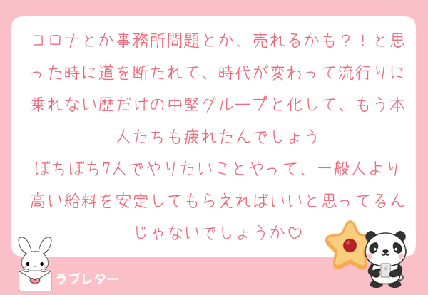 コロナとか事務所問題とか、売れるかも？！と思った時に道を断たれて、時代が変わって流行りに乗れない歴だけの中堅グループと化して、もう本人たちも疲れたんでしょう
ぼちぼち7人でやりたいことやって、一般人より高い給料を安定してもらえればいいと思ってるんじゃないでしょうか