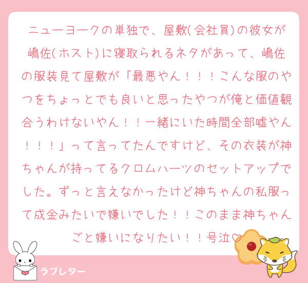 ニューヨークの単独で、屋敷(会社員)の彼女が嶋佐(ホスト)に寝取られるネタがあって、嶋佐の服装見て屋敷が「最悪やん！！！こんな服のやつをちょっとでも良いと思ったやつが俺と価値観合うわけないやん！！一緒にいた時間全部嘘やん！！！」って言ってたんですけど、その衣装が神ちゃんが持ってるクロムハーツのセットアップでした。ずっと言えなかったけど神ちゃんの私服って成金みたいで嫌いでした！！このまま神ちゃんごと嫌いになりたい！！号泣
