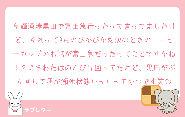 皇輝湧渉黒田で富士急行ったって言ってましたけど、それって9月のぴかぴか対決のときのコーヒーカップのお話が富士急だったってことですかね！？こきわたはのんびり回ってたけど、黒田がぶん回して湧が瀕死状態だったってやつです笑