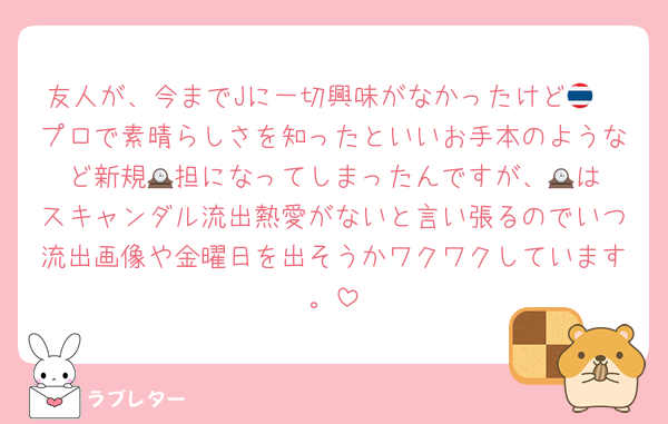 友人が、今までJに一切興味がなかったけど🇹🇭プロで素晴らしさを知ったといいお手本のようなど新規🕰️担になってしまったんですが、🕰️はスキャンダル流出熱愛がないと言い張るのでいつ流出画像や金曜日を出そうかワクワクしています。