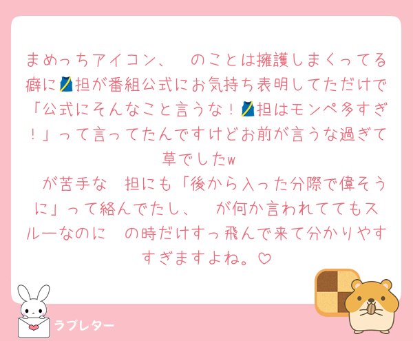 まめっちアイコン、🟪のことは擁護しまくってる癖に🎽担が番組公式にお気持ち表明してただけで「公式にそんなこと言うな！🎽担はモンペ多すぎ！」って言ってたんですけどお前が言うな過ぎて草でしたw
🟪が苦手な🩷担にも「後から入った分際で偉そうに」って絡んでたし、❤️が何か言われててもスルーなのに🟪の時だけすっ飛んで来て分かりやすすぎますよね。