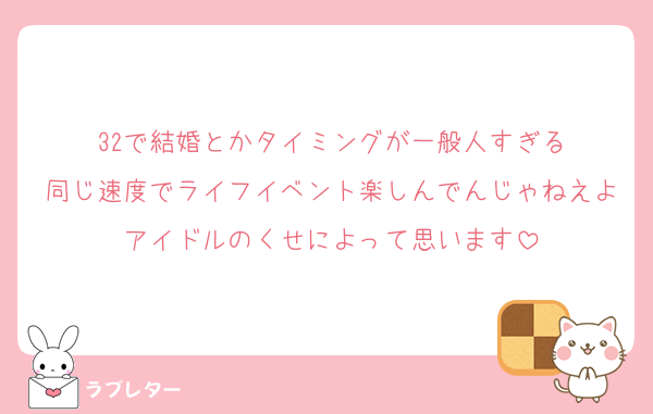 32で結婚とかタイミングが一般人すぎる
同じ速度でライフイベント楽しんでんじゃねえよアイドルのくせによって思います