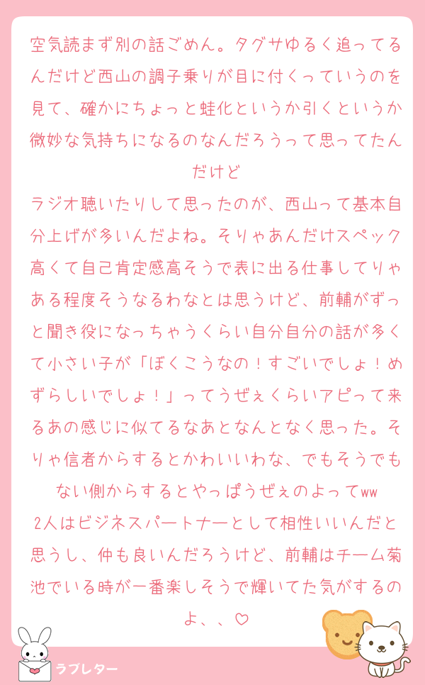 空気読まず別の話ごめん。タグサゆるく追ってるんだけど西山の調子乗りが目に付くっていうのを見て、確かにちょっと蛙化というか引くというか微妙な気持ちになるのなんだろうって思ってたんだけど
ラジオ聴いたりして思ったのが、西山って基本自分上げが多いんだよね。そりゃあんだけスペック高くて自己肯定感高そうで表に出る仕事してりゃある程度そうなるわなとは思うけど、前輔がずっと聞き役になっちゃうくらい自分自分の話が多くて小さい子が「ぼくこうなの！すごいでしょ！めずらしいでしょ！」ってうぜぇくらいアピって来るあの感じに似てるなあとなんとなく思った。そりゃ信者からするとかわいいわな、でもそうでもない側からするとやっぱうぜぇのよってww
2人はビジネスパートナーとして相性いいんだと思うし、仲も良いんだろうけど、前輔はチーム菊池でいる時が一番楽しそうで輝いてた気がするのよ、、