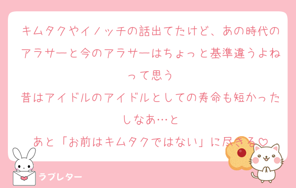 キムタクやイノッチの話出てたけど、あの時代のアラサーと今のアラサーはちょっと基準違うよねって思う
昔はアイドルのアイドルとしての寿命も短かったしなあ…と
あと「お前はキムタクではない」に尽きる