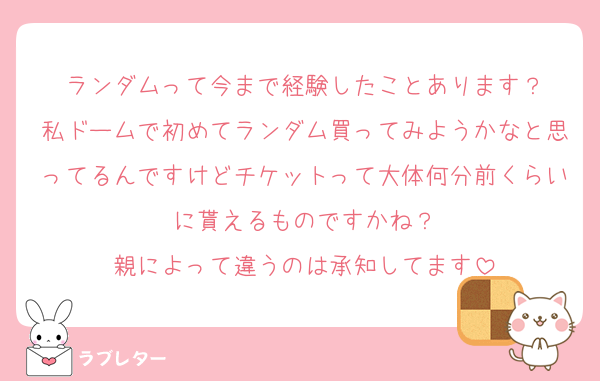 ランダムって今まで経験したことあります？
私ドームで初めてランダム買ってみようかなと思ってるんですけどチケットって大体何分前くらいに貰えるものですかね？
親によって違うのは承知してます
