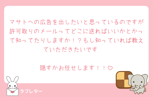 マサトへの広告を出したいと思っているのですが許可取りのメールってどこに送ればいいかとかって知ってたりしますか！？もし知っていれば教えていただきたいです🥹

隠すかお任せします！！