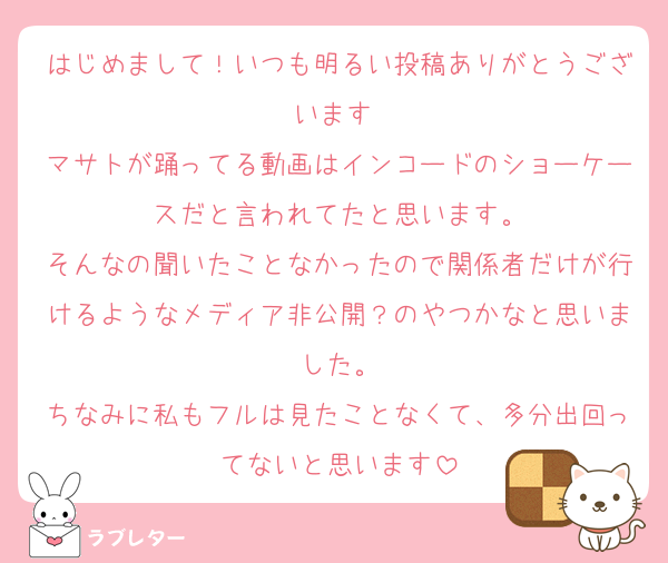 はじめまして！いつも明るい投稿ありがとうございます♡
マサトが踊ってる動画はインコードのショーケースだと言われてたと思います。
そんなの聞いたことなかったので関係者だけが行けるようなメディア非公開？のやつかなと思いました。
ちなみに私もフルは見たことなくて、多分出回ってないと思います