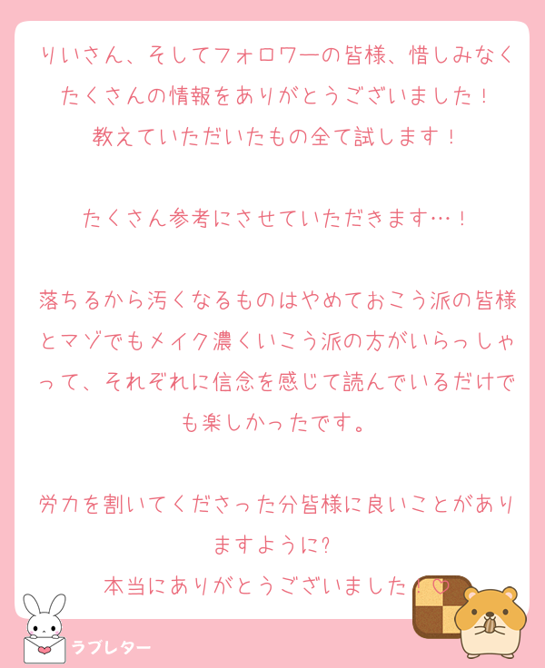 りいさん、そしてフォロワーの皆様、惜しみなくたくさんの情報をありがとうございました！
教えていただいたもの全て試します！

たくさん参考にさせていただきます…！

落ちるから汚くなるものはやめておこう派の皆様とマゾでもメイク濃くいこう派の方がいらっしゃって、それぞれに信念を感じて読んでいるだけでも楽しかったです。

労力を割いてくださった分皆様に良いことがありますように⭐️
本当にありがとうございました！