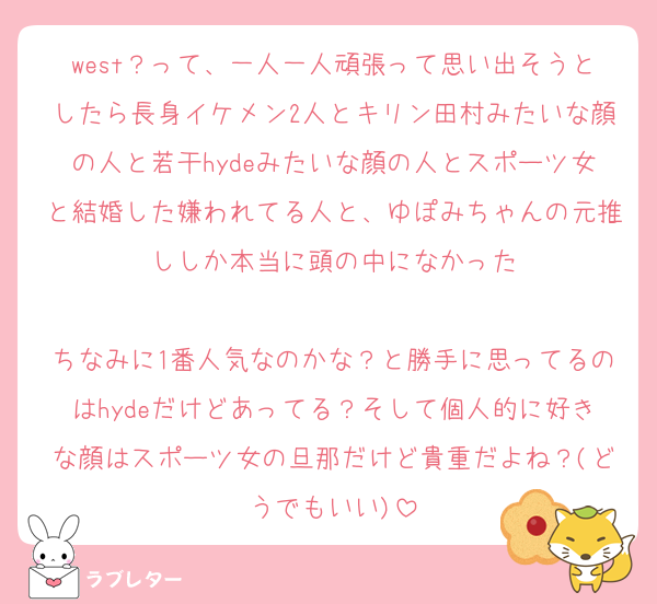 west？って、一人一人頑張って思い出そうとしたら長身イケメン2人とキリン田村みたいな顔の人と若干hydeみたいな顔の人とスポーツ女と結婚した嫌われてる人と、ゆぽみちゃんの元推ししか本当に頭の中になかった

ちなみに1番人気なのかな？と勝手に思ってるのはhydeだけどあってる？そして個人的に好きな顔はスポーツ女の旦那だけど貴重だよね？(どうでもいい)