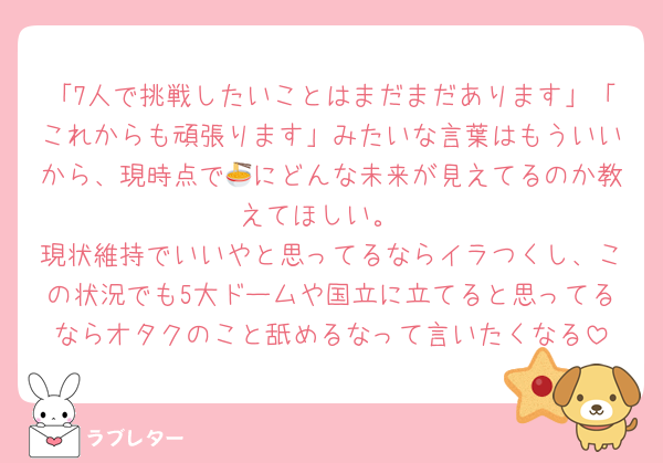 「7人で挑戦したいことはまだまだあります」「これからも頑張ります」みたいな言葉はもういいから、現時点で🍜にどんな未来が見えてるのか教えてほしい。
現状維持でいいやと思ってるならイラつくし、この状況でも5大ドームや国立に立てると思ってるならオタクのこと舐めるなって言いたくなる