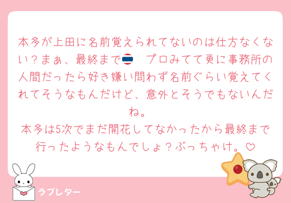 本多が上田に名前覚えられてないのは仕方なくない？まぁ、最終まで🇹🇭プロみてて更に事務所の人間だったら好き嫌い問わず名前ぐらい覚えてくれてそうなもんだけど、意外とそうでもないんだね。
本多は5次でまだ開花してなかったから最終まで行ったようなもんでしょ？ぶっちゃけ。