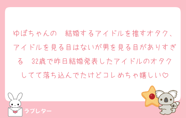 ゆぽちゃんの　結婚するアイドルを推すオタク、アイドルを見る目はないが男を見る目がありすぎる　32歳で昨日結婚発表したアイドルのオタクしてて落ち込んでたけどコレめちゃ嬉しい