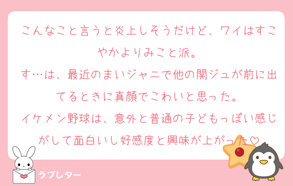 こんなこと言うと炎上しそうだけど、ワイはすこやかよりみこと派。
す…は、最近のまいジャニで他の関ジュが前に出てるときに真顔でこわいと思った。
イケメン野球は、意外と普通の子どもっぽい感じがして面白いし好感度と興味が上がった
