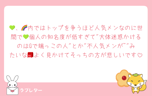 💚、🌈内ではトップを争うほど人気メンなのに世間で💚個人の知名度が低すぎて"大体迷惑かけるのはGで端っこの人"とか"不人気メンが~"みたいな📮よく見かけてそっちの方が悲しいです