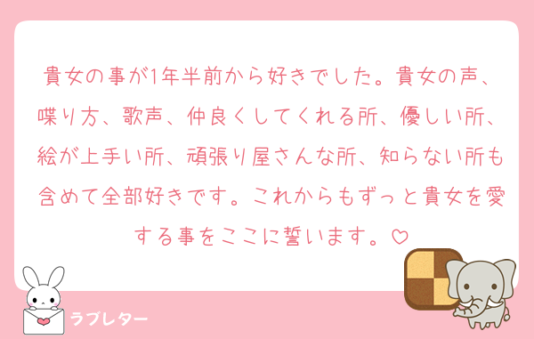 貴女の事が1年半前から好きでした。貴女の声、喋り方、歌声、仲良くしてくれる所、優しい所、絵が上手い所、頑張り屋さんな所、知らない所も含めて全部好きです。これからもずっと貴女を愛する事をここに誓います。