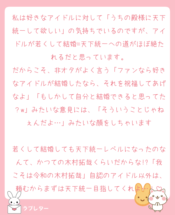私は好きなアイドルに対して「うちの殿様に天下統一して欲しい」の気持ちでいるのですが、アイドルが若くして結婚=天下統一への道がほぼ絶たれるだと思っています。
だからこそ、非オタがよく言う「ファンなら好きなアイドルが結婚したなら、それを祝福してあげなよ」「もしかして自分と結婚できると思ってた？w」みたいな意見には、「そういうことじゃねぇんだよ…」みたいな顔をしちゃいます

若くして結婚しても天下統一レベルになったのなんて、かつての木村拓哉くらいだからな!?「我こそは令和の木村拓哉」自認のアイドル以外は、頼むからまずは天下統一目指してくれよ…！