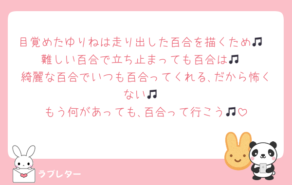 目覚めたゆりねは走り出した百合を描くため🎵
難しい百合で立ち止まっても百合は🎵
綺麗な百合でいつも百合ってくれる､だから怖くない🎵
もう何があっても､百合って行こう🎵
