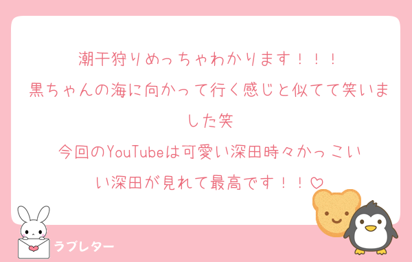 潮干狩りめっちゃわかります！！！
黒ちゃんの海に向かって行く感じと似てて笑いました笑
今回のYouTubeは可愛い深田時々かっこいい深田が見れて最高です！！