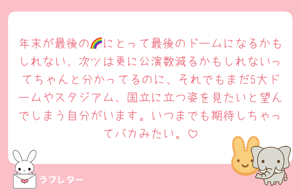 年末が最後の🌈にとって最後のドームになるかもしれない、次ツは更に公演数減るかもしれないってちゃんと分かってるのに、それでもまだ5大ドームやスタジアム、国立に立つ姿を見たいと望んでしまう自分がいます。いつまでも期待しちゃってバカみたい。