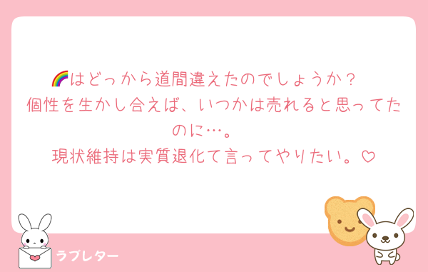 🌈はどっから道間違えたのでしょうか？
個性を生かし合えば、いつかは売れると思ってたのに…。
現状維持は実質退化て言ってやりたい。