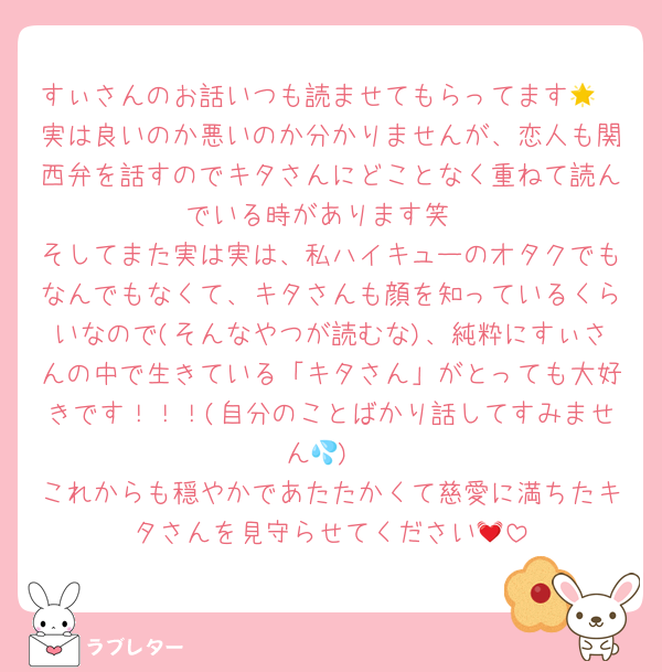 すぃさんのお話いつも読ませてもらってます🌟
実は良いのか悪いのか分かりませんが、恋人も関西弁を話すのでキタさんにどことなく重ねて読んでいる時があります笑
そしてまた実は実は、私ハイキューのオタクでもなんでもなくて、キタさんも顔を知っているくらいなので(そんなやつが読むな)、純粋にすぃさんの中で生きている「キタさん」がとっても大好きです！！！(自分のことばかり話してすみません💦)
これからも穏やかであたたかくて慈愛に満ちたキタさんを見守らせてください💓