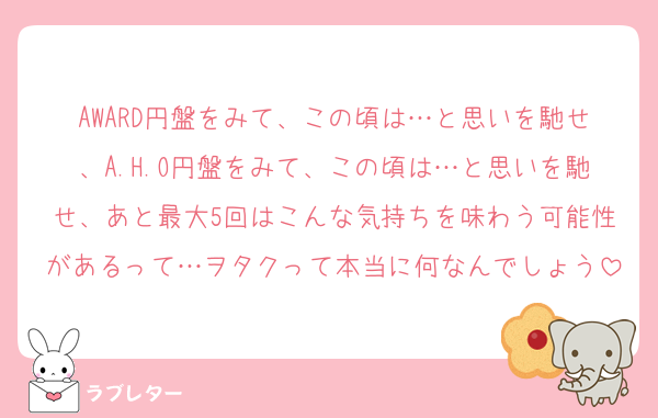 AWARD円盤をみて、この頃は…と思いを馳せ、A.H.O円盤をみて、この頃は…と思いを馳せ、あと最大5回はこんな気持ちを味わう可能性があるって…ヲタクって本当に何なんでしょう
