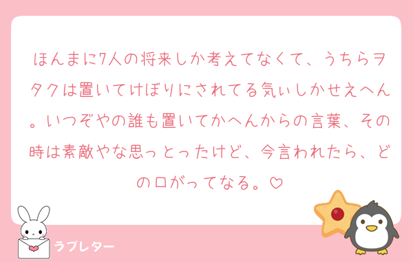 ほんまに7人の将来しか考えてなくて、うちらヲタクは置いてけぼりにされてる気ぃしかせえへん。いつぞやの誰も置いてかへんからの言葉、その時は素敵やな思っとったけど、今言われたら、どの口がってなる。