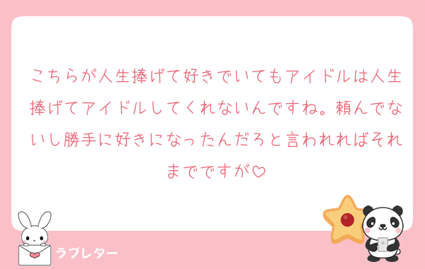 こちらが人生捧げて好きでいてもアイドルは人生捧げてアイドルしてくれないんですね。頼んでないし勝手に好きになったんだろと言われればそれまでですが