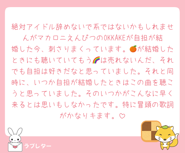 絶対アイドル辞めないで系ではないかもしれませんがマカロニえんぴつのOKKAKEが自担が結婚した今、刺さりまくっています。🍊が結婚したときにも聴いていてもう🌈は売れないんだ、それでも自担は好きだなと思っていました。それと同時に、いつか自担が結婚したときはこの曲を聴こうと思っていました。そのいつかがこんなに早く来るとは思いもしなかったです。特に冒頭の歌詞がかなりキます。