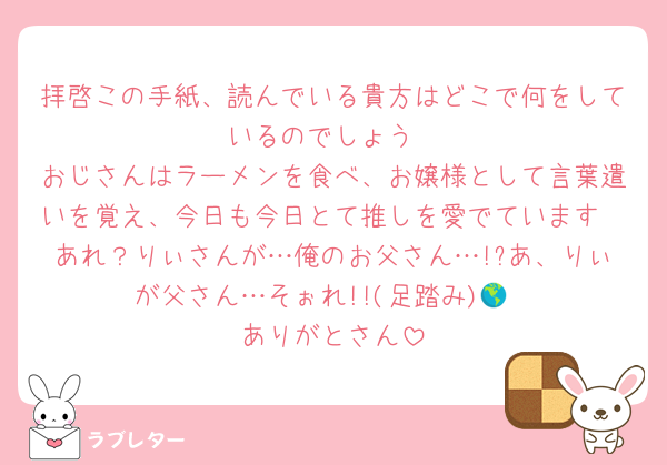 拝啓この手紙、読んでいる貴方はどこで何をしているのでしょう
おじさんはラーメンを食べ、お嬢様として言葉遣いを覚え、今日も今日とて推しを愛でています
あれ？りぃさんが…俺のお父さん…!?あ、りぃが父さん…そぉれ!!(足踏み)🌎
ありがとさん