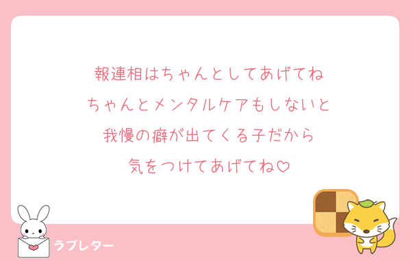 報連相はちゃんとしてあげてね
ちゃんとメンタルケアもしないと
我慢の癖が出てくる子だから
気をつけてあげてね