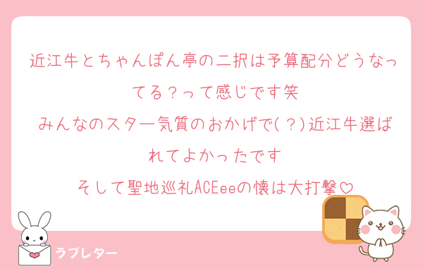 近江牛とちゃんぽん亭の二択は予算配分どうなってる？って感じです笑
みんなのスター気質のおかげで(？)近江牛選ばれてよかったです
そして聖地巡礼ACEeeの懐は大打撃