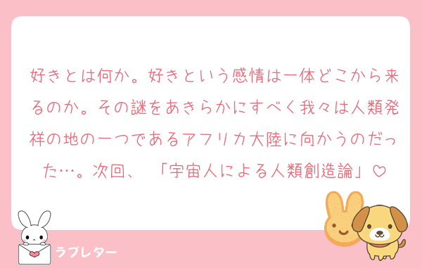 好きとは何か。好きという感情は一体どこから来るのか。その謎をあきらかにすべく我々は人類発祥の地の一つであるアフリカ大陸に向かうのだった…。次回、 「宇宙人による人類創造論」