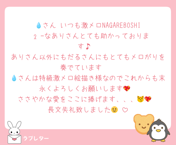 💧さん‼️いつも激メロNAGAREBOSHI𖤐  ̖́-‬なありさんとても助かっております♪
ありさん以外にもだるさんにもとてもメロがりを奏でています❣️
💧さんは特級激メロ絵描き様なのでこれからも末永くよろしくお願いします💖
ささやかな愛をここに捧げます、、、😽💖
長文失礼致しました🙂‍↕️